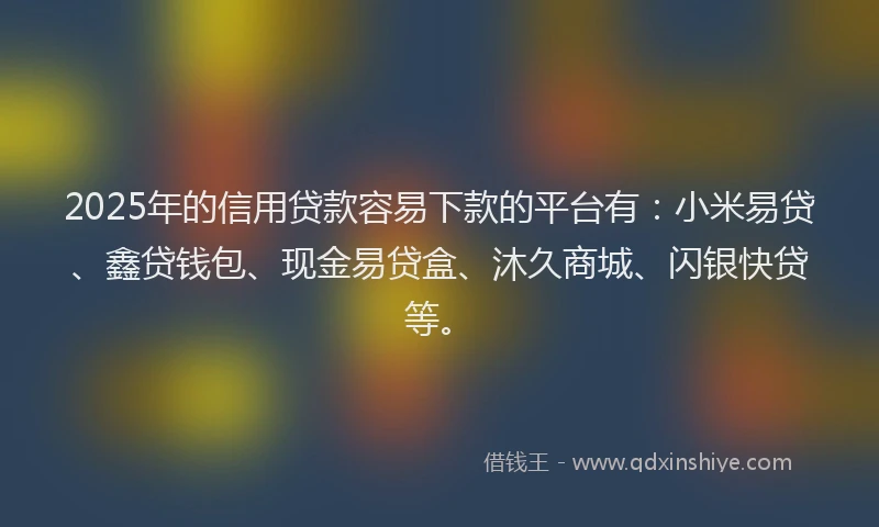 2025年的信用贷款容易下款的平台有：小米易贷、鑫贷钱包、现金易贷盒、沐久商城、闪银快贷等。