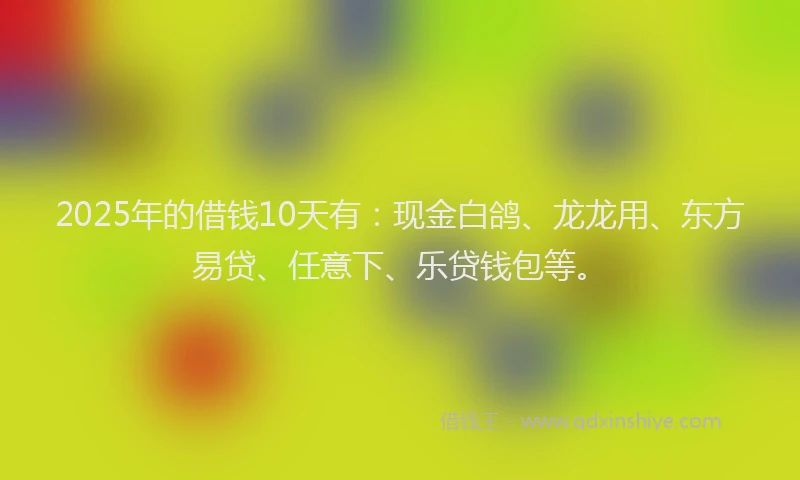 2025年的借钱10天有：现金白鸽、龙龙用、东方易贷、任意下、乐贷钱包等。
