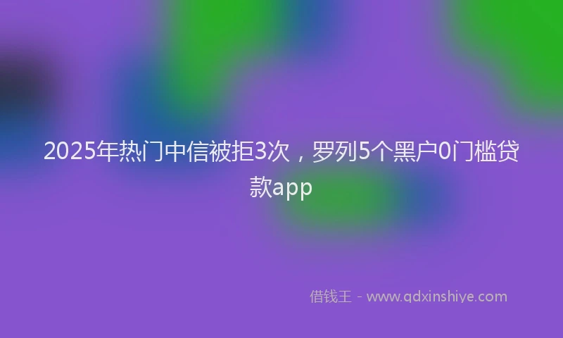 2025年热门中信被拒3次，罗列5个黑户0门槛贷款app