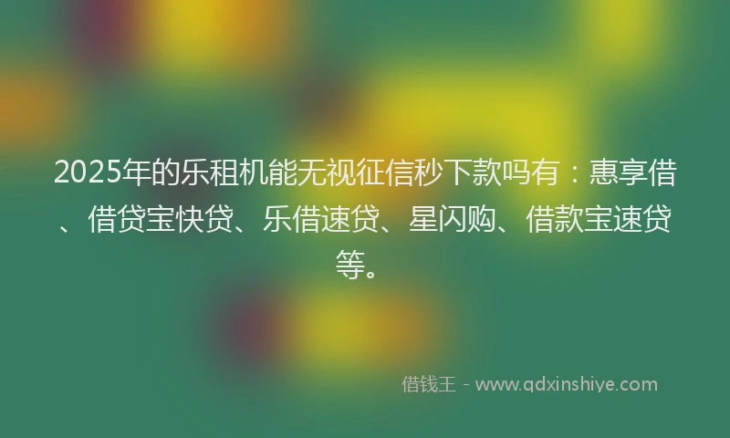 2025年的乐租机能无视征信秒下款吗有：惠享借、借贷宝快贷、乐借速贷、星闪购、借款宝速贷等。