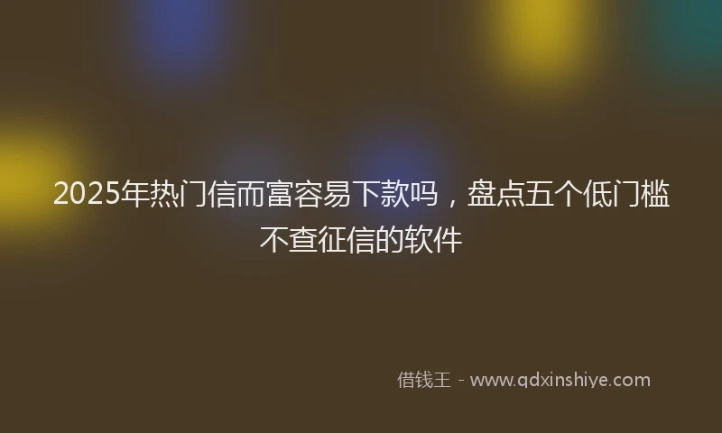 2025年热门信而富容易下款吗，盘点五个低门槛不查征信的软件