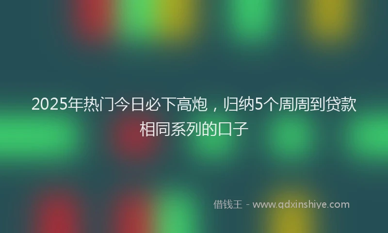 2025年热门今日必下高炮，归纳5个周周到贷款相同系列的口子