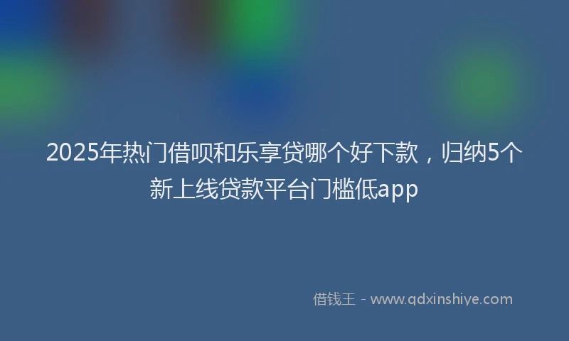 2025年热门借呗和乐享贷哪个好下款，归纳5个新上线贷款平台门槛低app