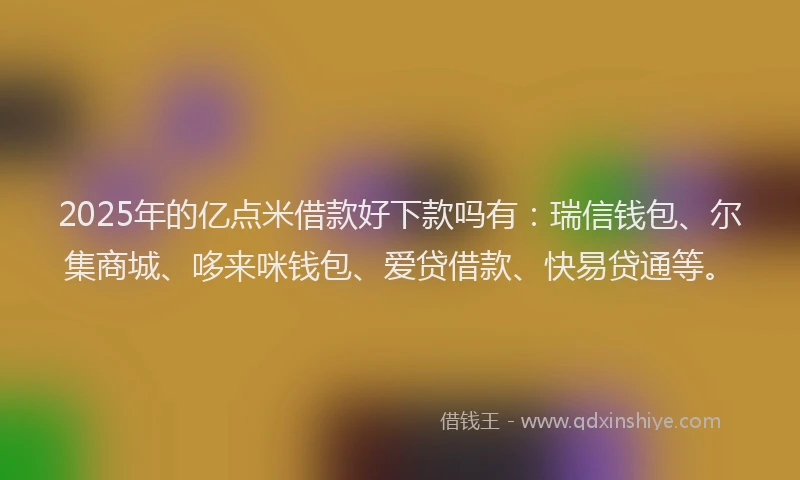 2025年的亿点米借款好下款吗有：瑞信钱包、尔集商城、哆来咪钱包、爱贷借款、快易贷通等。