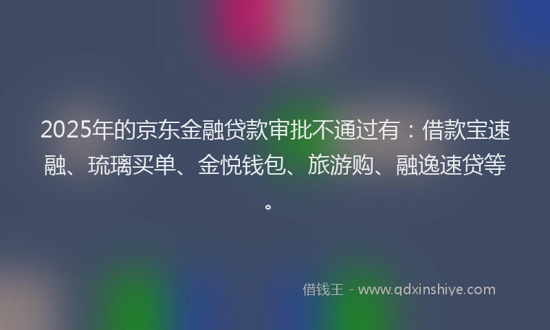 2025年的京东金融贷款审批不通过有：借款宝速融、琉璃买单、金悦钱包、旅游购、融逸速贷等。