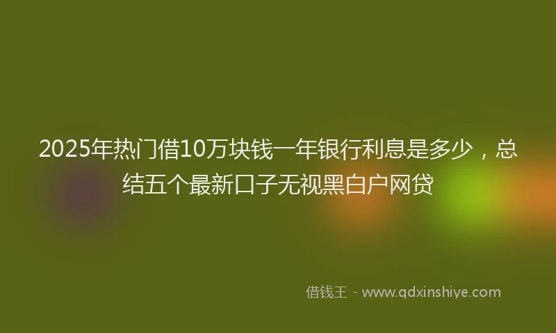 2025年热门借10万块钱一年银行利息是多少，总结五个最新口子无视黑白户网贷
