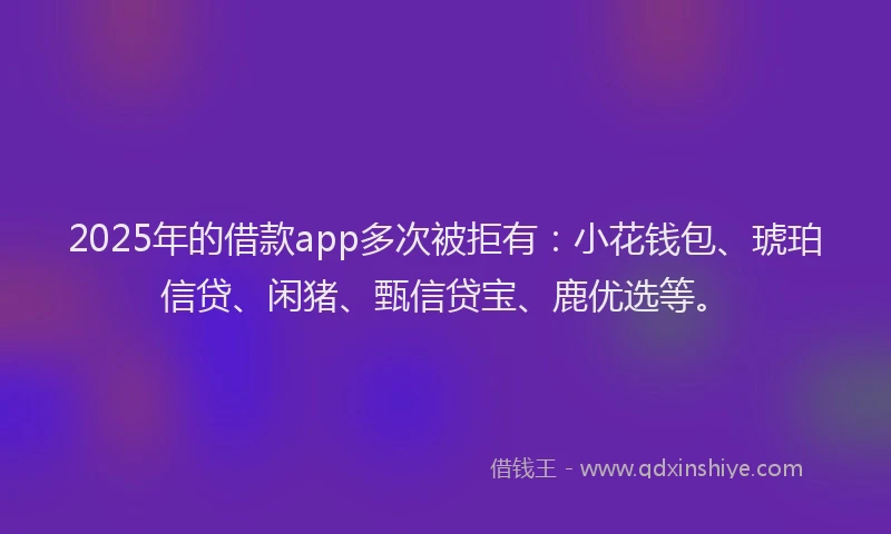2025年的借款app多次被拒有：小花钱包、琥珀信贷、闲猪、甄信贷宝、鹿优选等。