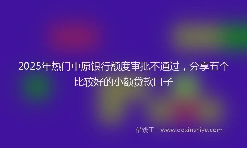 2025年热门中原银行额度审批不通过，分享五个比较好的小额贷款口子