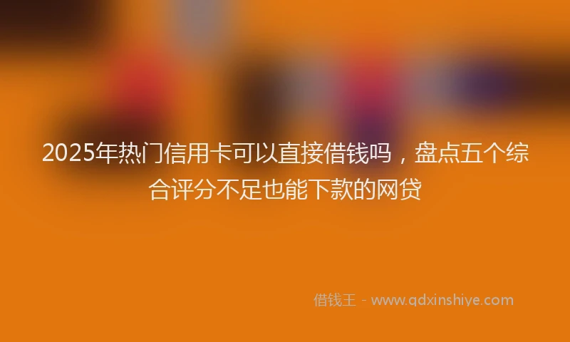 2025年热门信用卡可以直接借钱吗，盘点五个综合评分不足也能下款的网贷