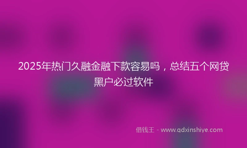 2025年热门久融金融下款容易吗，总结五个网贷黑户必过软件