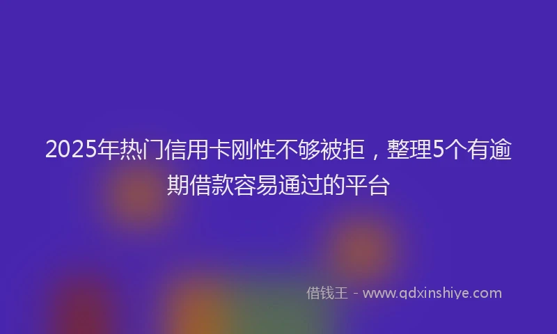 2025年热门信用卡刚性不够被拒，整理5个有逾期借款容易通过的平台