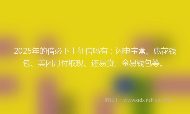 2025年的借必下上征信吗有：闪电宝盒、惠花钱包、美团月付取现、还易贷、金易钱包等。
