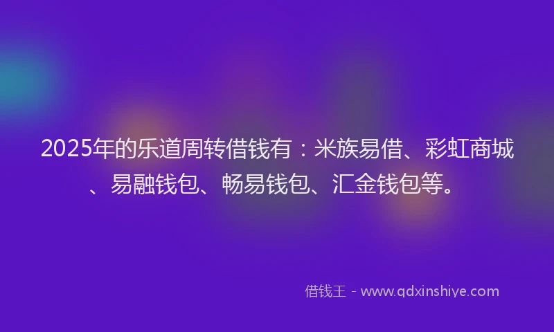 2025年的乐道周转借钱有：米族易借、彩虹商城、易融钱包、畅易钱包、汇金钱包等。