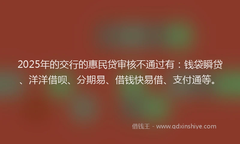 2025年的交行的惠民贷审核不通过有：钱袋瞬贷、洋洋借呗、分期易、借钱快易借、支付通等。