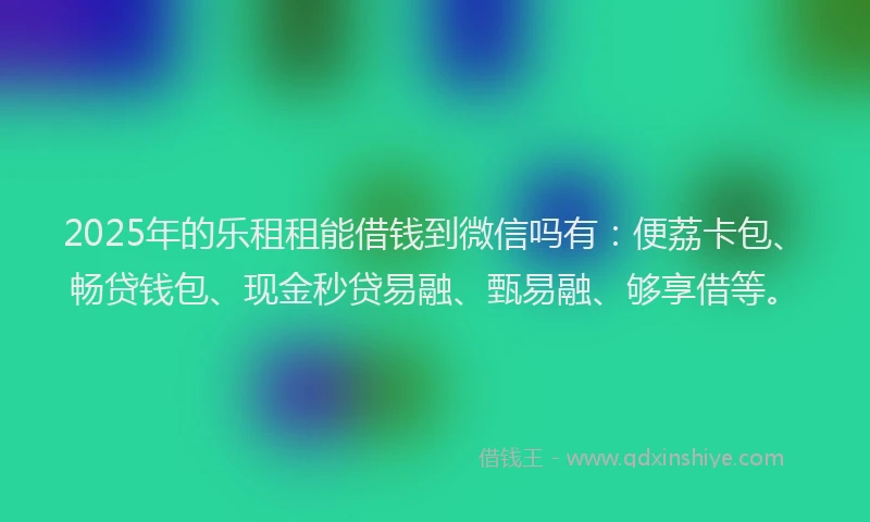 2025年的乐租租能借钱到微信吗有：便荔卡包、畅贷钱包、现金秒贷易融、甄易融、够享借等。