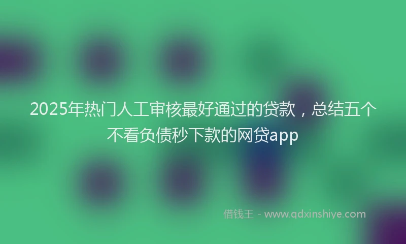 2025年热门人工审核最好通过的贷款，总结五个不看负债秒下款的网贷app