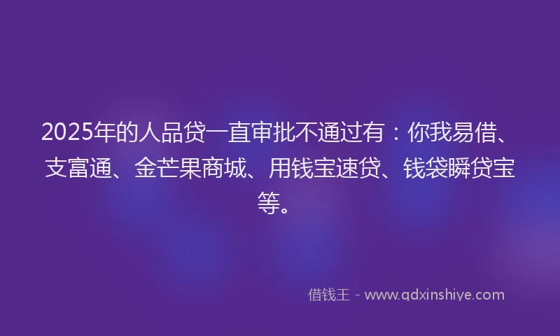 2025年的人品贷一直审批不通过有：你我易借、支富通、金芒果商城、用钱宝速贷、钱袋瞬贷宝等。