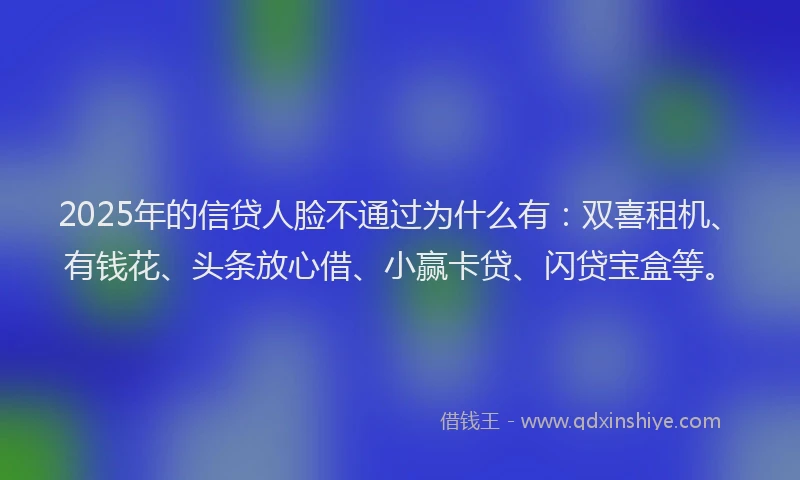 2025年的信贷人脸不通过为什么有：双喜租机、有钱花、头条放心借、小赢卡贷、闪贷宝盒等。