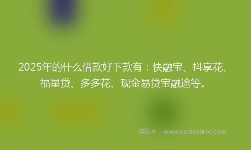 2025年的什么借款好下款有：快融宝、抖享花、福星贷、多多花、现金易贷宝融途等。