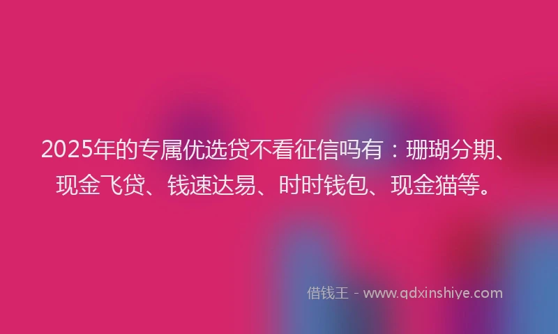 2025年的专属优选贷不看征信吗有：珊瑚分期、现金飞贷、钱速达易、时时钱包、现金猫等。