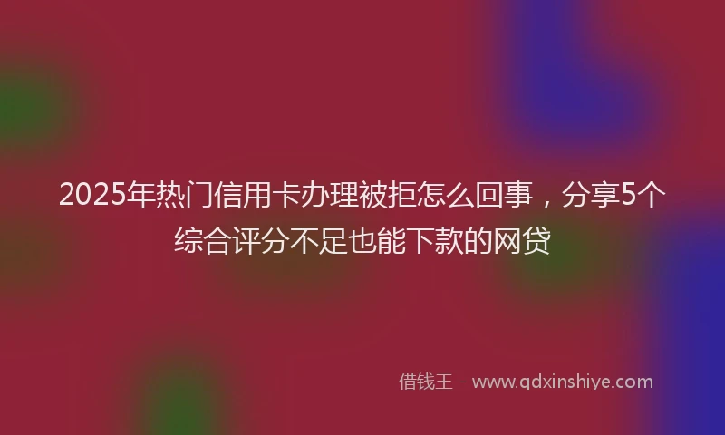 2025年热门信用卡办理被拒怎么回事，分享5个综合评分不足也能下款的网贷