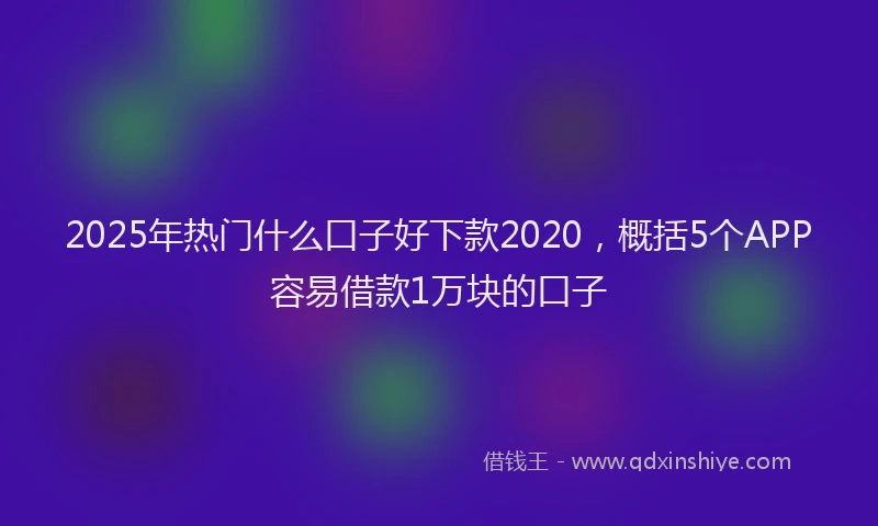 2025年热门什么口子好下款2020，概括5个APP容易借款1万块的口子