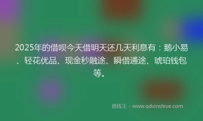 2025年的借呗今天借明天还几天利息有：鹅小易、轻花优品、现金秒融途、瞬借通途、琥珀钱包等。