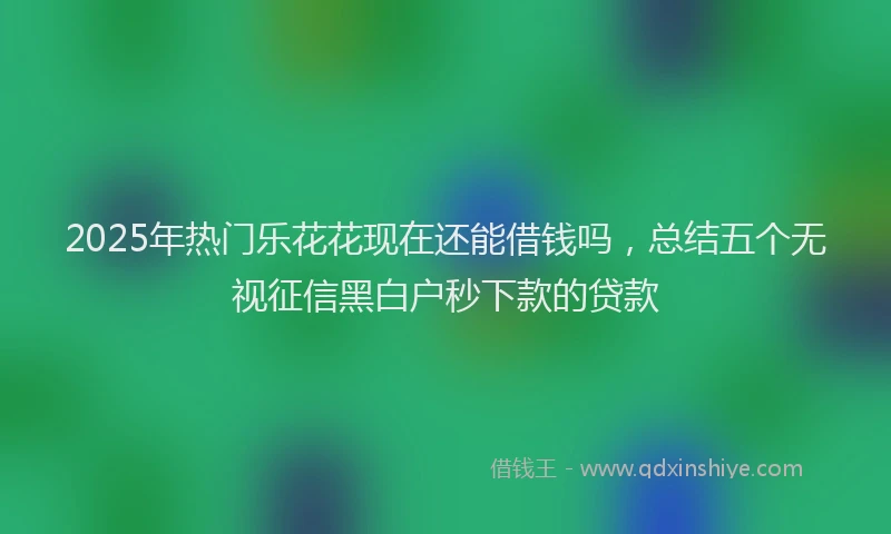 2025年热门乐花花现在还能借钱吗，总结五个无视征信黑白户秒下款的贷款