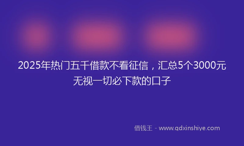 2025年热门五千借款不看征信，汇总5个3000元无视一切必下款的口子