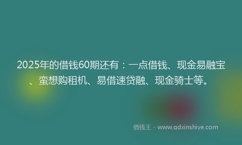2025年的借钱60期还有：一点借钱、现金易融宝、蛮想购租机、易借速贷融、现金骑士等。