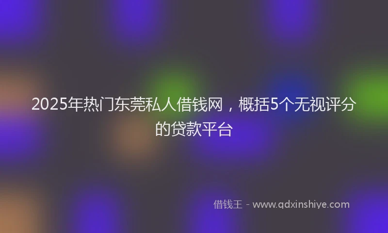 2025年热门东莞私人借钱网，概括5个无视评分的贷款平台