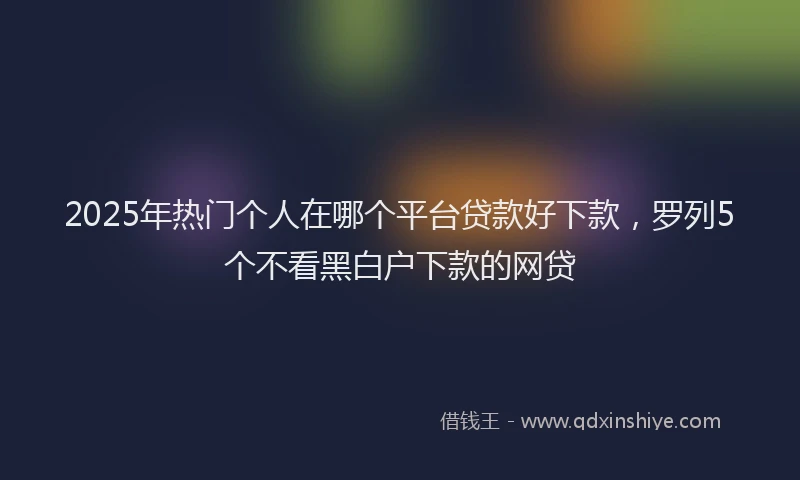 2025年热门个人在哪个平台贷款好下款，罗列5个不看黑白户下款的网贷