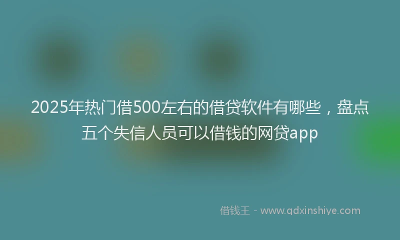 2025年热门借500左右的借贷软件有哪些，盘点五个失信人员可以借钱的网贷app