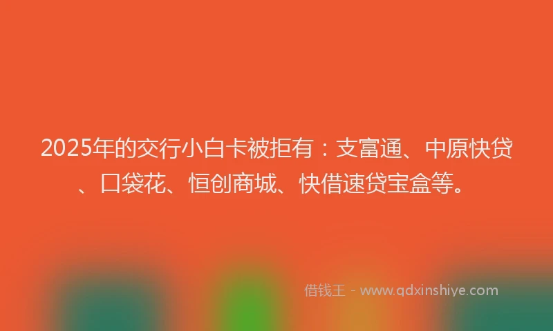 2025年的交行小白卡被拒有：支富通、中原快贷、口袋花、恒创商城、快借速贷宝盒等。