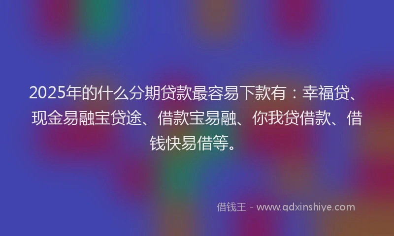 2025年的什么分期贷款最容易下款有：幸福贷、现金易融宝贷途、借款宝易融、你我贷借款、借钱快易借等。