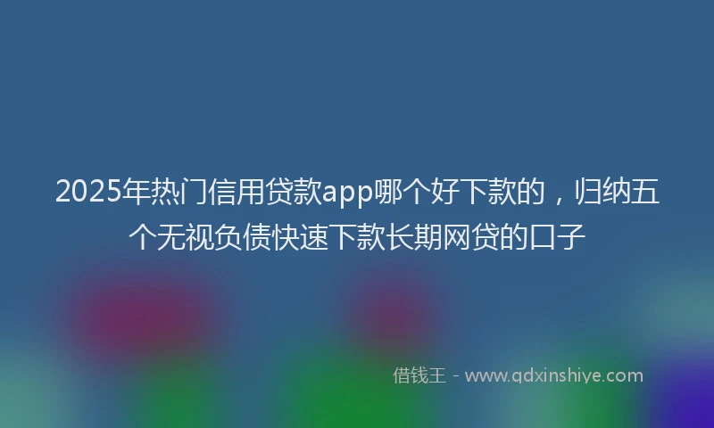 2025年热门信用贷款app哪个好下款的，归纳五个无视负债快速下款长期网贷的口子