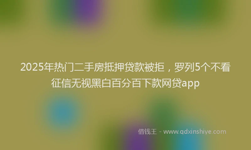 2025年热门二手房抵押贷款被拒，罗列5个不看征信无视黑白百分百下款网贷app
