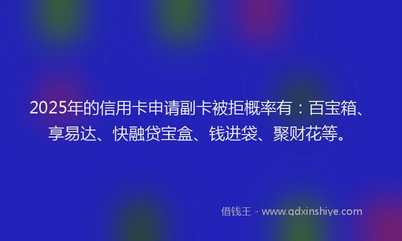 2025年的信用卡申请副卡被拒概率有：百宝箱、享易达、快融贷宝盒、钱进袋、聚财花等。