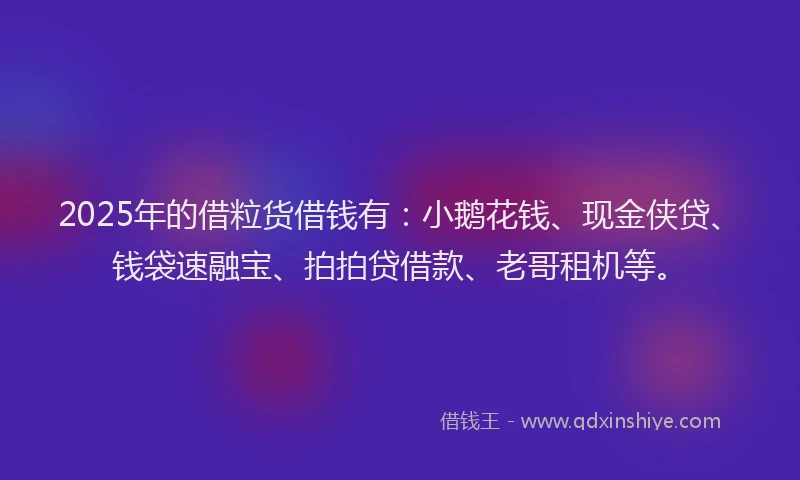 2025年的借粒货借钱有：小鹅花钱、现金侠贷、钱袋速融宝、拍拍贷借款、老哥租机等。