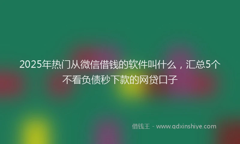 2025年热门从微信借钱的软件叫什么，汇总5个不看负债秒下款的网贷口子