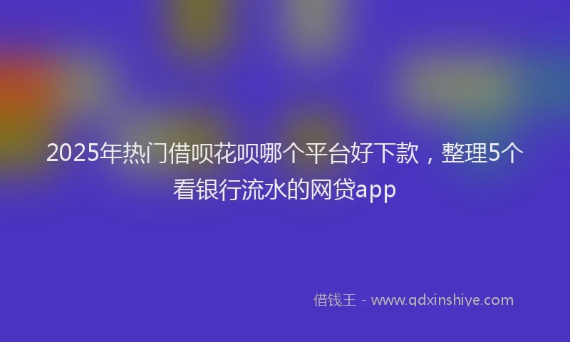 2025年热门借呗花呗哪个平台好下款，整理5个看银行流水的网贷app