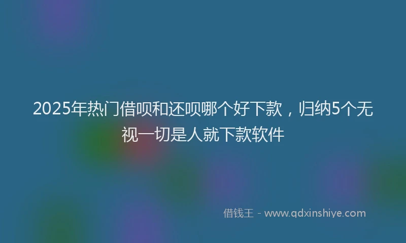 2025年热门借呗和还呗哪个好下款，归纳5个无视一切是人就下款软件