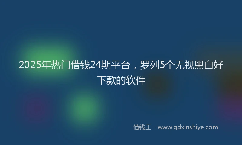 2025年热门借钱24期平台，罗列5个无视黑白好下款的软件