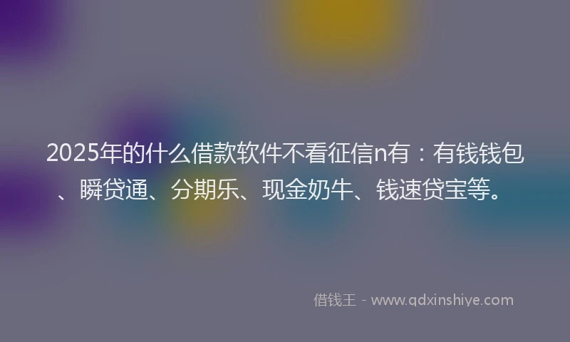 2025年的什么借款软件不看征信n有：有钱钱包、瞬贷通、分期乐、现金奶牛、钱速贷宝等。