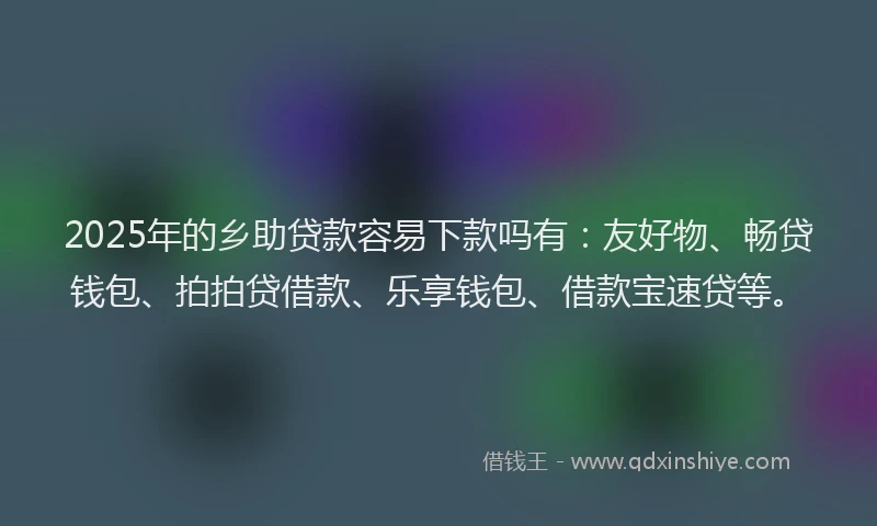 2025年的乡助贷款容易下款吗有：友好物、畅贷钱包、拍拍贷借款、乐享钱包、借款宝速贷等。