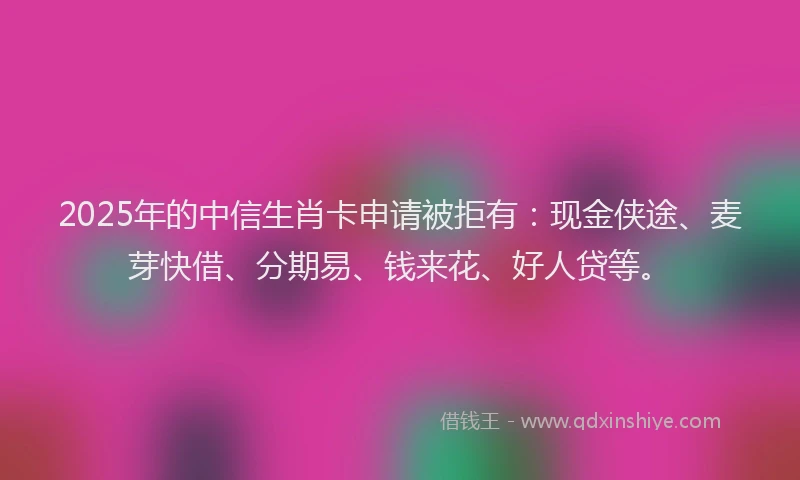 2025年的中信生肖卡申请被拒有:现金侠途、麦芽快借、分期易、钱来花、好人贷等。