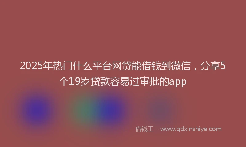 2025年热门什么平台网贷能借钱到微信，分享5个19岁贷款容易过审批的app
