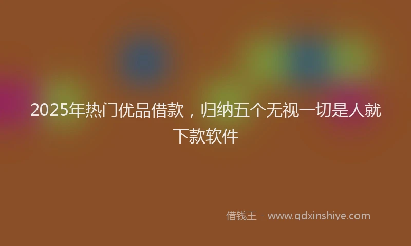 2025年热门优品借款，归纳五个无视一切是人就下款软件