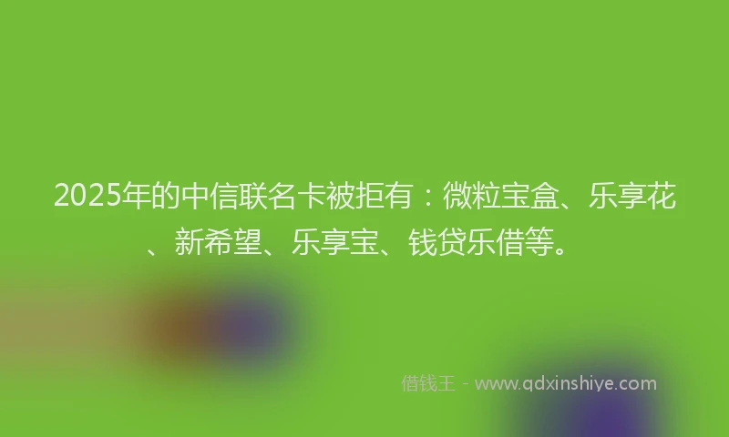 2025年的中信联名卡被拒有：微粒宝盒、乐享花、新希望、乐享宝、钱贷乐借等。