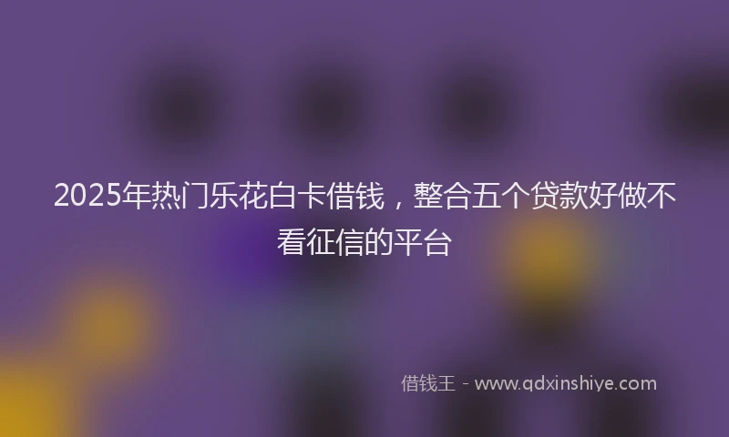 2025年热门乐花白卡借钱，整合五个贷款好做不看征信的平台